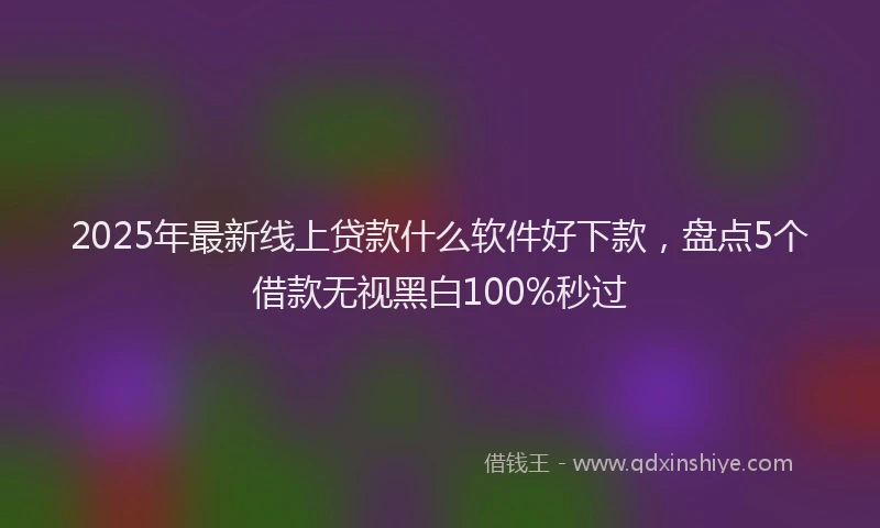 2025年最新线上贷款什么软件好下款，盘点5个借款无视黑白100%秒过