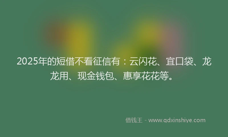 2025年的短借不看征信有：云闪花、宜口袋、龙龙用、现金钱包、惠享花花等。