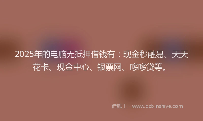 2025年的电脑无抵押借钱有：现金秒融易、天天花卡、现金中心、银票网、哆哆贷等。