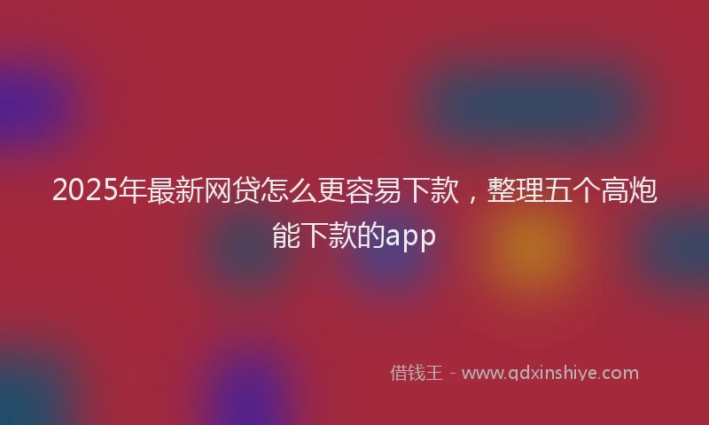 2025年最新网贷怎么更容易下款，整理五个高炮能下款的app