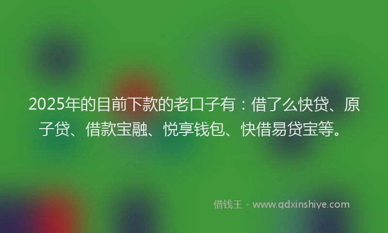 2025年的目前下款的老口子有：借了么快贷、原子贷、借款宝融、悦享钱包、快借易贷宝等。
