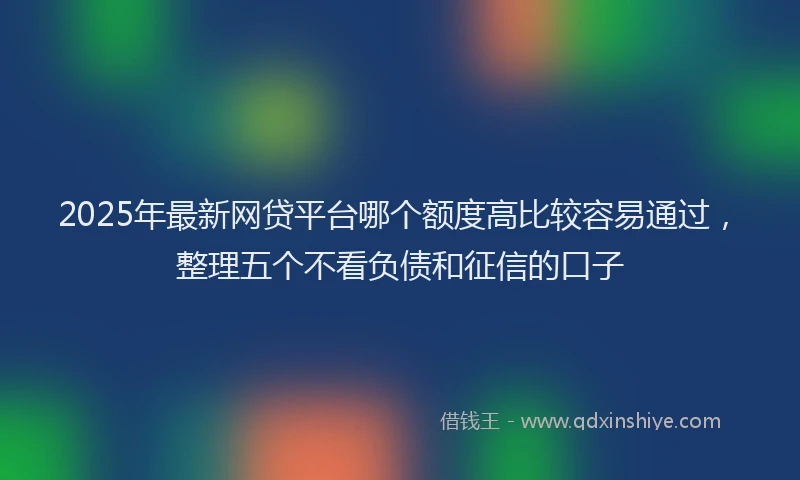 2025年最新网贷平台哪个额度高比较容易通过，整理五个不看负债和征信的口子