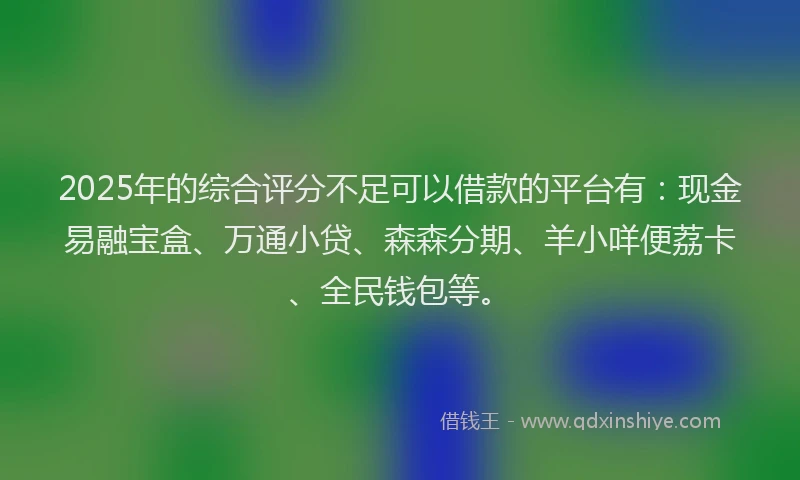 2025年的综合评分不足可以借款的平台有：现金易融宝盒、万通小贷、森森分期、羊小咩便荔卡、全民钱包等。