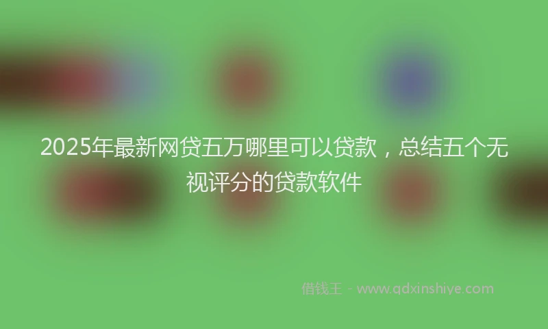 2025年最新网贷五万哪里可以贷款，总结五个无视评分的贷款软件