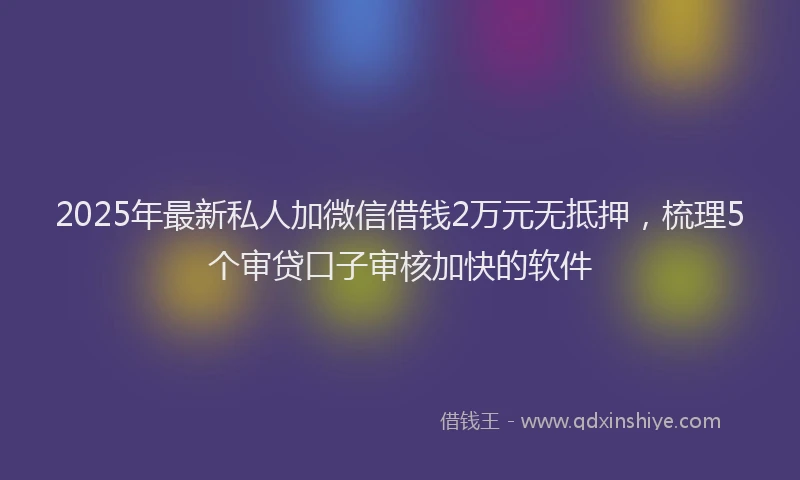 2025年最新私人加微信借钱2万元无抵押，梳理5个审贷口子审核加快的软件