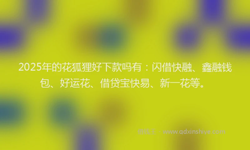 2025年的花狐狸好下款吗有：闪借快融、鑫融钱包、好运花、借贷宝快易、新一花等。