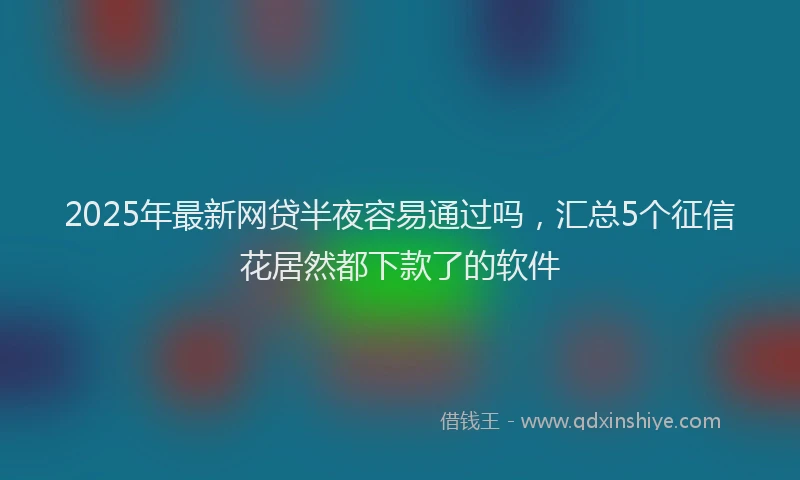 2025年最新网贷半夜容易通过吗，汇总5个征信花居然都下款了的软件
