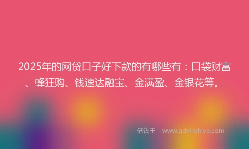 2025年的网贷口子好下款的有哪些有：口袋财富、蜂狂购、钱速达融宝、金满盈、金银花等。