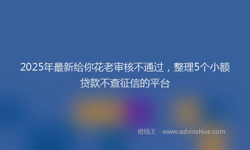 2025年最新给你花老审核不通过，整理5个小额贷款不查征信的平台