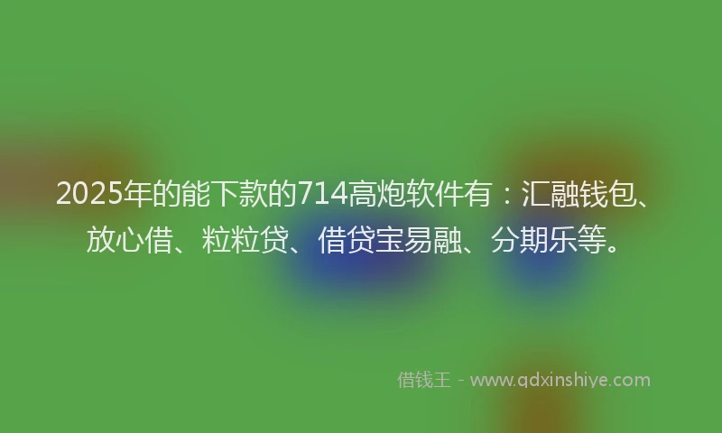 2025年的能下款的714高炮软件有：汇融钱包、放心借、粒粒贷、借贷宝易融、分期乐等。