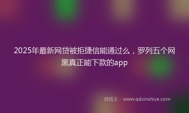 2025年最新网贷被拒捷信能通过么，罗列五个网黑真正能下款的app