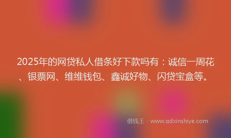 2025年的网贷私人借条好下款吗有：诚信一周花、银票网、维维钱包、鑫诚好物、闪贷宝盒等。