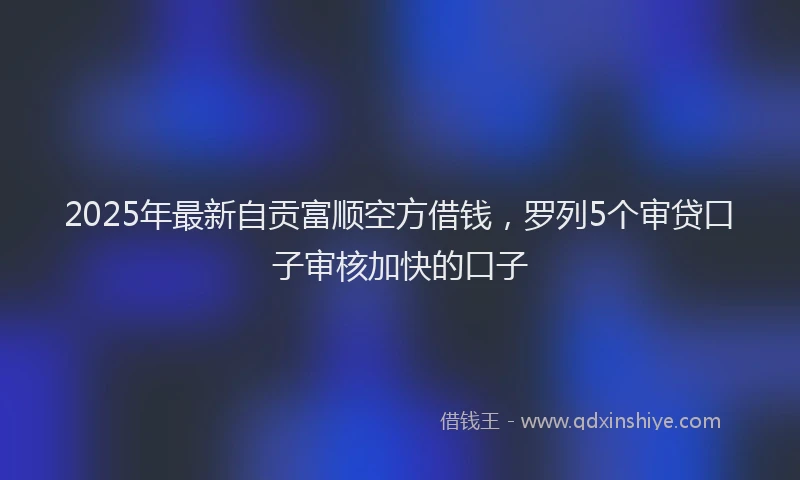 2025年最新自贡富顺空方借钱，罗列5个审贷口子审核加快的口子