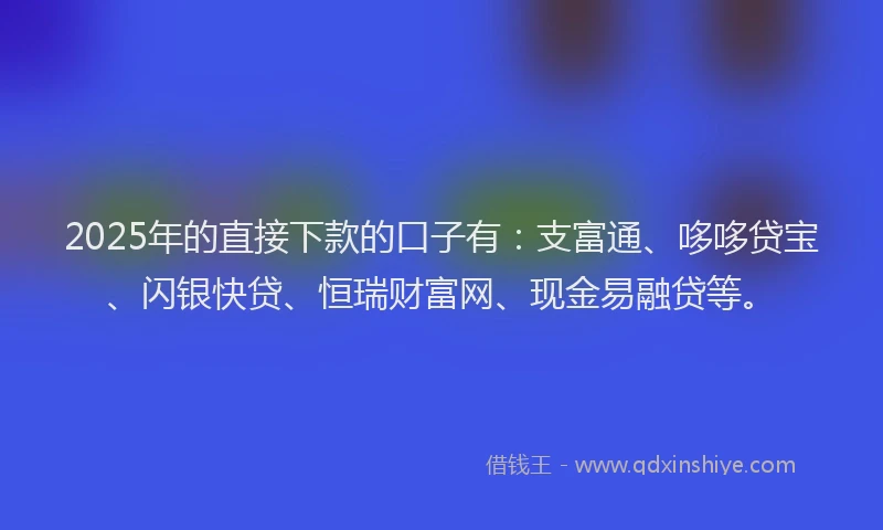 2025年的直接下款的口子有：支富通、哆哆贷宝、闪银快贷、恒瑞财富网、现金易融贷等。