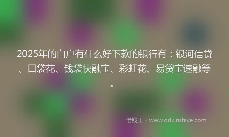 2025年的白户有什么好下款的银行有：银河信贷、口袋花、钱袋快融宝、彩虹花、易贷宝速融等。