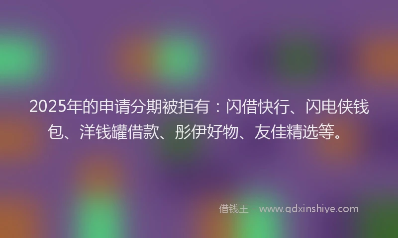 2025年的申请分期被拒有：闪借快行、闪电侠钱包、洋钱罐借款、彤伊好物、友佳精选等。