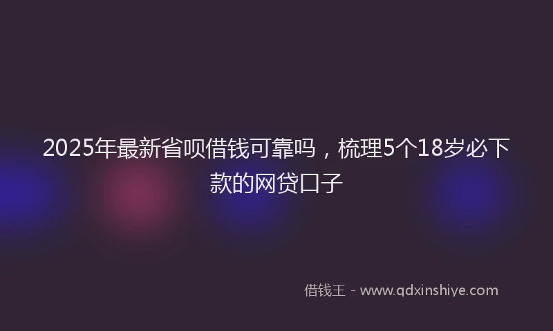 2025年最新省呗借钱可靠吗，梳理5个18岁必下款的网贷口子