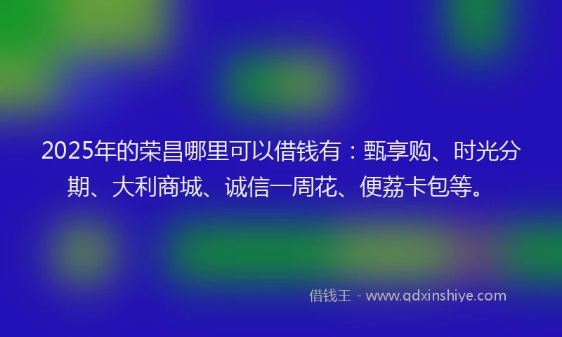 2025年的荣昌哪里可以借钱有：甄享购、时光分期、大利商城、诚信一周花、便荔卡包等。