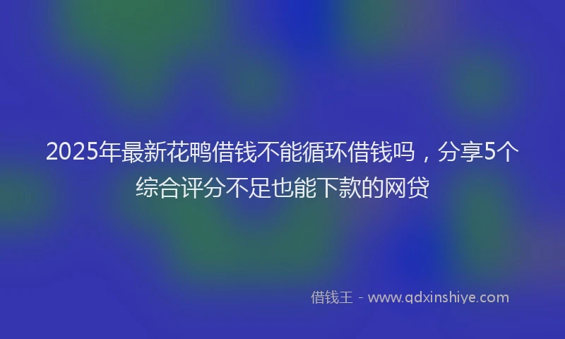 2025年最新花鸭借钱不能循环借钱吗，分享5个综合评分不足也能下款的网贷