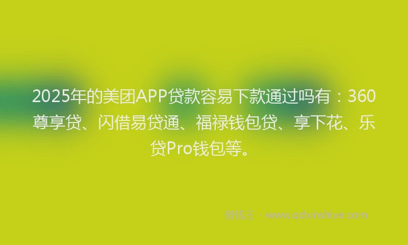 2025年的美团APP贷款容易下款通过吗有：360尊享贷、闪借易贷通、福禄钱包贷、享下花、乐贷Pro钱包等。