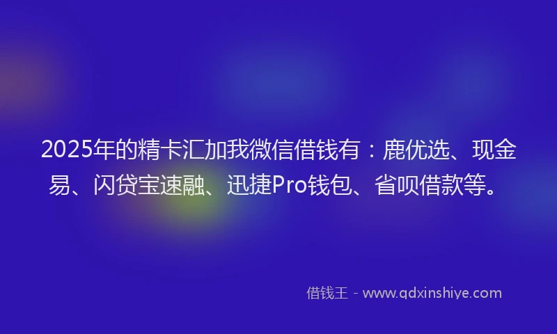 2025年的精卡汇加我微信借钱有：鹿优选、现金易、闪贷宝速融、迅捷Pro钱包、省呗借款等。