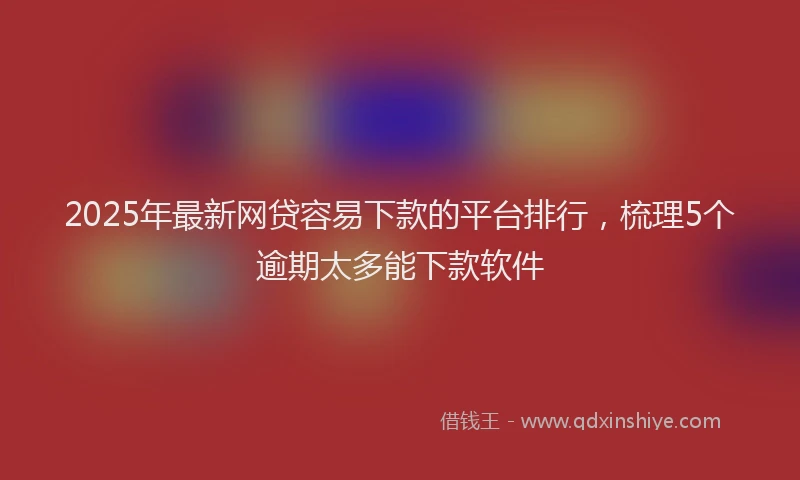2025年最新网贷容易下款的平台排行，梳理5个逾期太多能下款软件