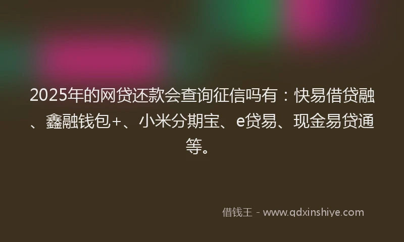 2025年的网贷还款会查询征信吗有：快易借贷融、鑫融钱包+、小米分期宝、e贷易、现金易贷通等。