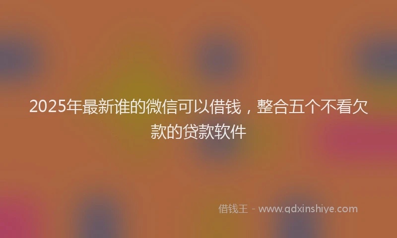 2025年最新谁的微信可以借钱，整合五个不看欠款的贷款软件