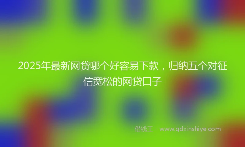 2025年最新网贷哪个好容易下款，归纳五个对征信宽松的网贷口子