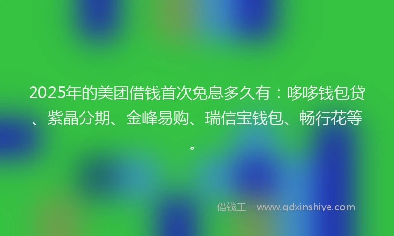 2025年的美团借钱首次免息多久有：哆哆钱包贷、紫晶分期、金峰易购、瑞信宝钱包、畅行花等。