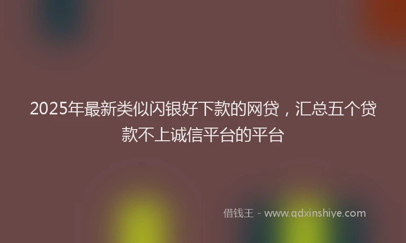 2025年最新类似闪银好下款的网贷，汇总五个贷款不上诚信平台的平台