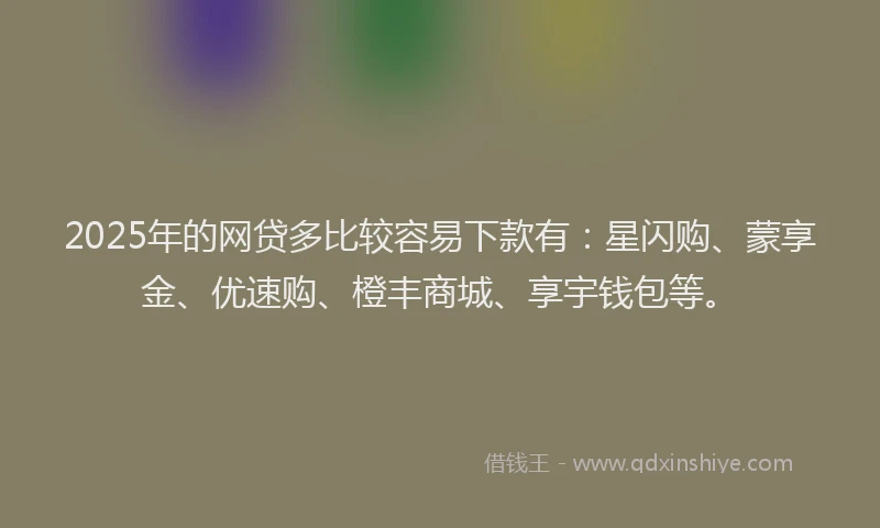 2025年的网贷多比较容易下款有：星闪购、蒙享金、优速购、橙丰商城、享宇钱包等。