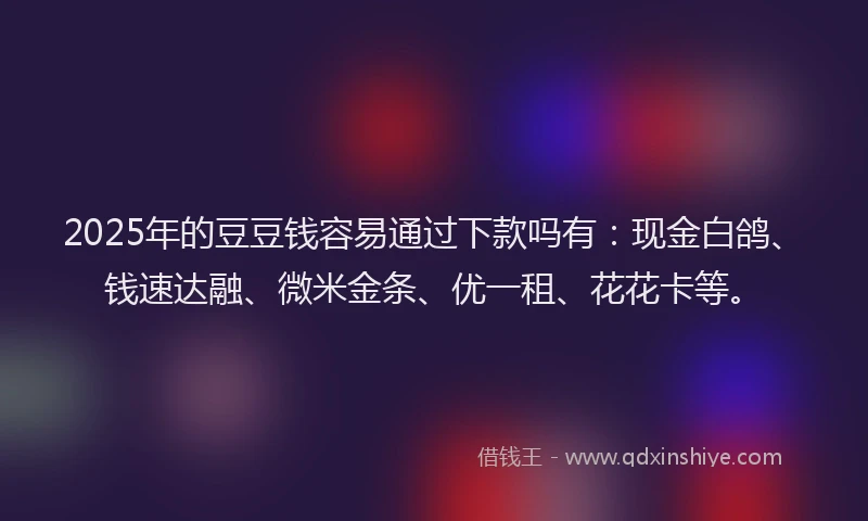 2025年的豆豆钱容易通过下款吗有：现金白鸽、钱速达融、微米金条、优一租、花花卡等。