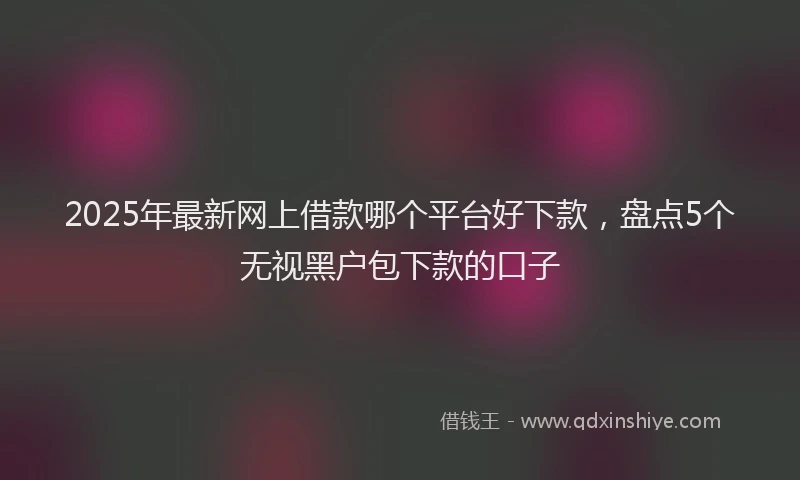 2025年最新网上借款哪个平台好下款，盘点5个无视黑户包下款的口子