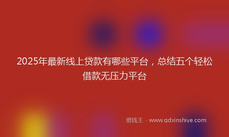 2025年最新线上贷款有哪些平台，总结五个轻松借款无压力平台