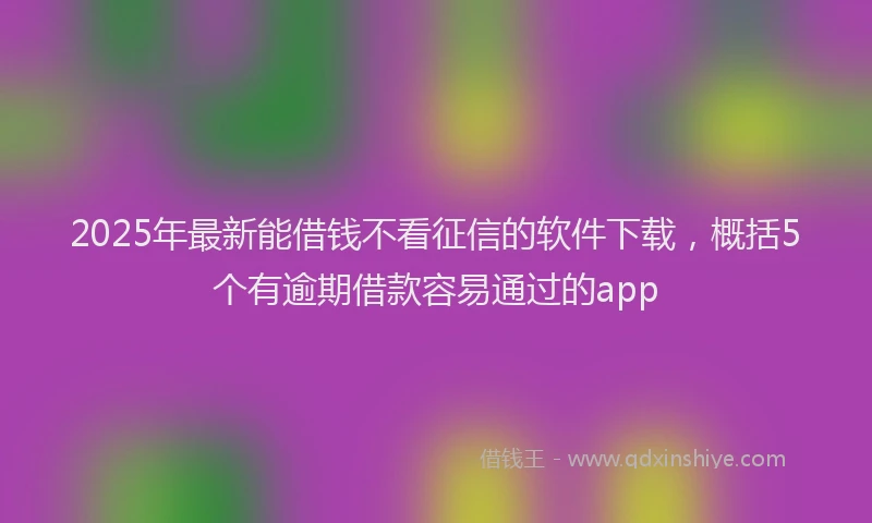 2025年最新能借钱不看征信的软件下载，概括5个有逾期借款容易通过的app