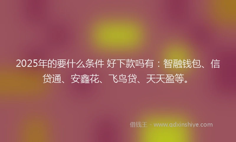 2025年的要什么条件 好下款吗有：智融钱包、信贷通、安鑫花、飞鸟贷、天天盈等。