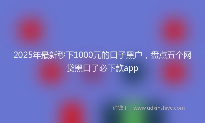 2025年最新秒下1000元的口子黑户，盘点五个网贷黑口子必下款app