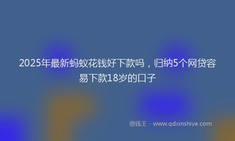 2025年最新蚂蚁花钱好下款吗，归纳5个网贷容易下款18岁的口子