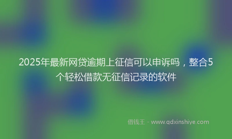 2025年最新网贷逾期上征信可以申诉吗，整合5个轻松借款无征信记录的软件