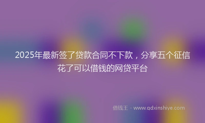 2025年最新签了贷款合同不下款，分享五个征信花了可以借钱的网贷平台