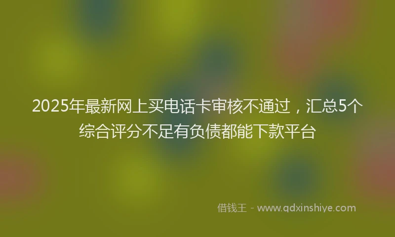 2025年最新网上买电话卡审核不通过，汇总5个综合评分不足有负债都能下款平台