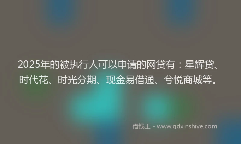 2025年的被执行人可以申请的网贷有：星辉贷、时代花、时光分期、现金易借通、兮悦商城等。