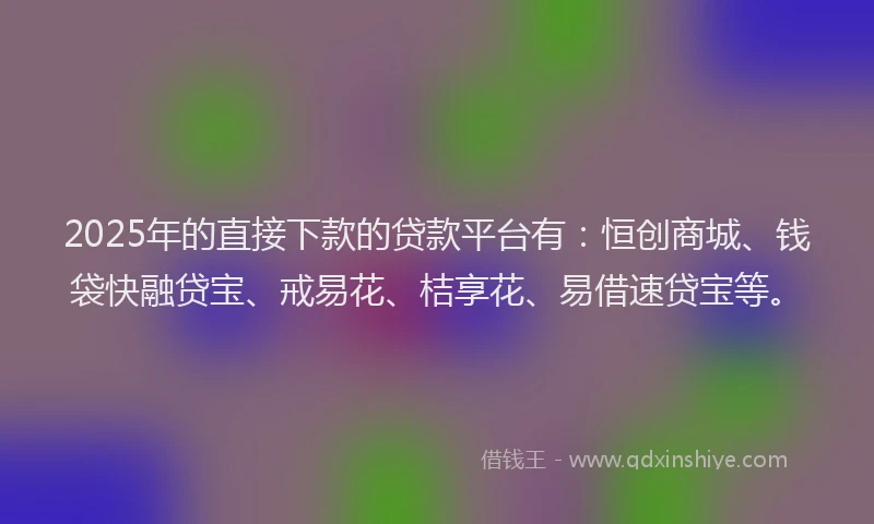 2025年的直接下款的贷款平台有：恒创商城、钱袋快融贷宝、戒易花、桔享花、易借速贷宝等。