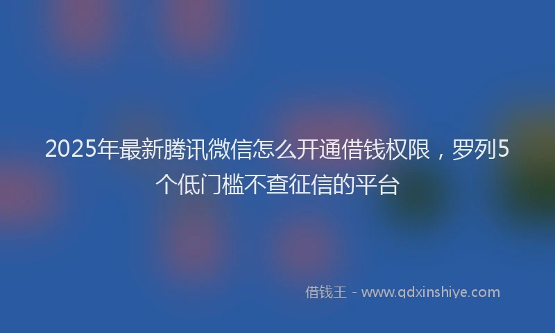 2025年最新腾讯微信怎么开通借钱权限，罗列5个低门槛不查征信的平台
