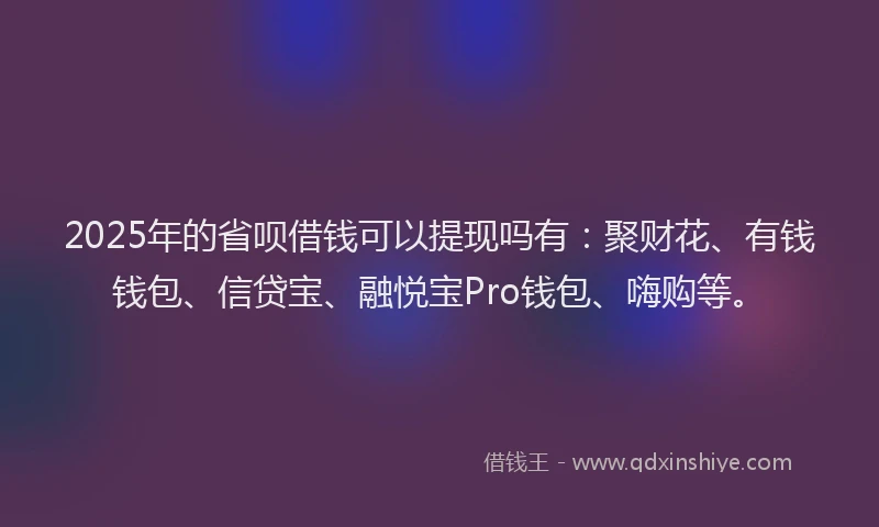 2025年的省呗借钱可以提现吗有：聚财花、有钱钱包、信贷宝、融悦宝Pro钱包、嗨购等。