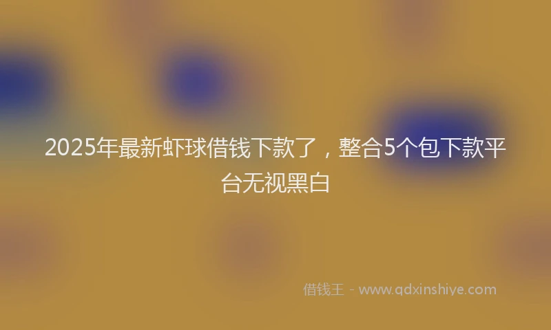 2025年最新虾球借钱下款了，整合5个包下款平台无视黑白