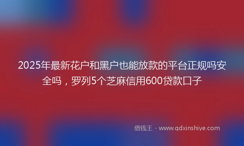 2025年最新花户和黑户也能放款的平台正规吗安全吗，罗列5个芝麻信用600贷款口子