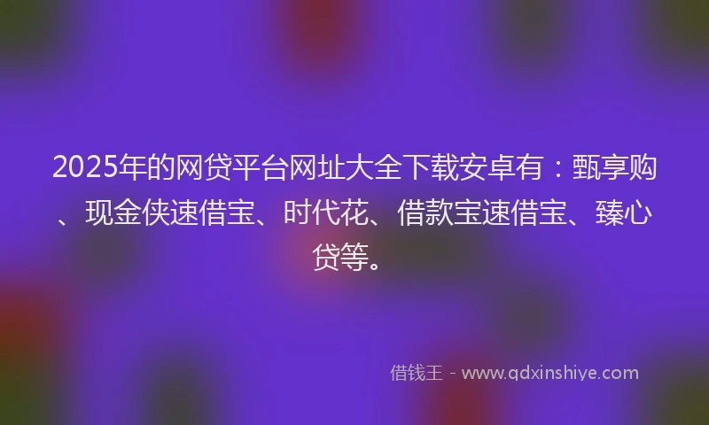 2025年的网贷平台网址大全下载安卓有：甄享购、现金侠速借宝、时代花、借款宝速借宝、臻心贷等。