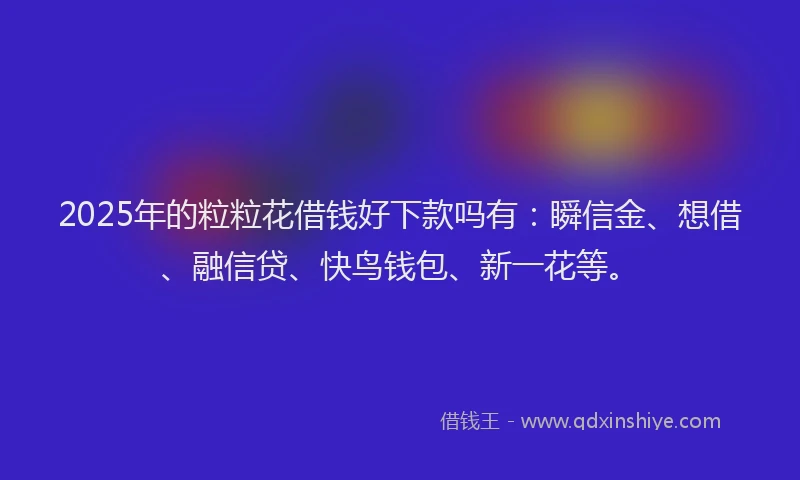 2025年的粒粒花借钱好下款吗有：瞬信金、想借、融信贷、快鸟钱包、新一花等。